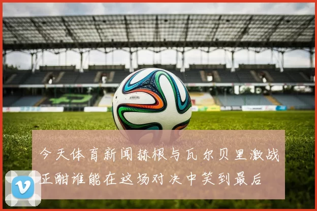 今天体育新闻赫根与瓦尔贝里激战正酣谁能在这场对决中笑到最后