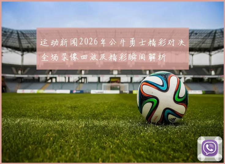 运动新闻2026年公牛勇士精彩对决全场录像回放及精彩瞬间解析