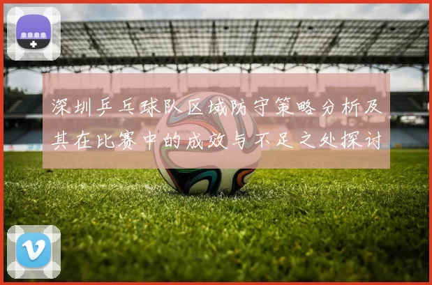深圳乒乓球队区域防守策略分析及其在比赛中的成效与不足之处探讨