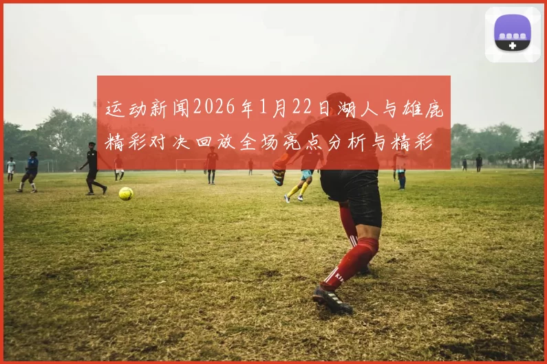 运动新闻2026年1月22日湖人与雄鹿精彩对决回放全场亮点分析与精彩瞬间重温