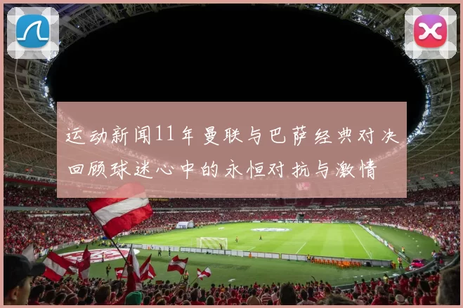 运动新闻11年曼联与巴萨经典对决回顾球迷心中的永恒对抗与激情